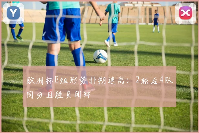 欧洲杯E组形势扑朔迷离：2轮后4队同分且胜负闭环