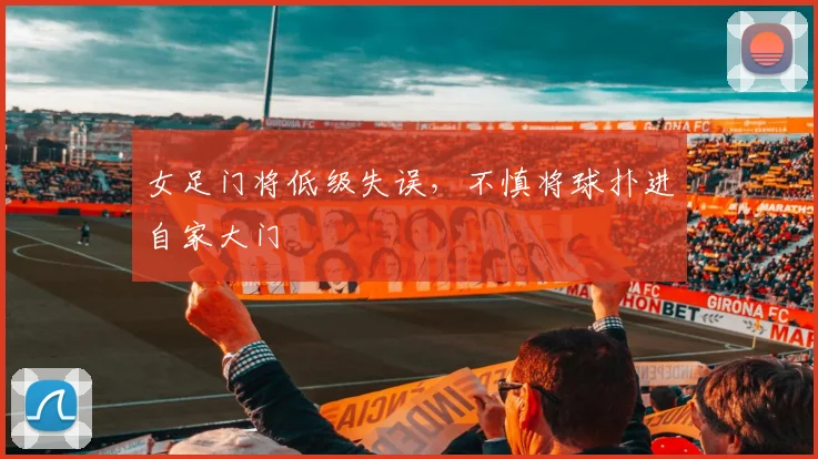 女足门将低级失误，不慎将球扑进自家大门