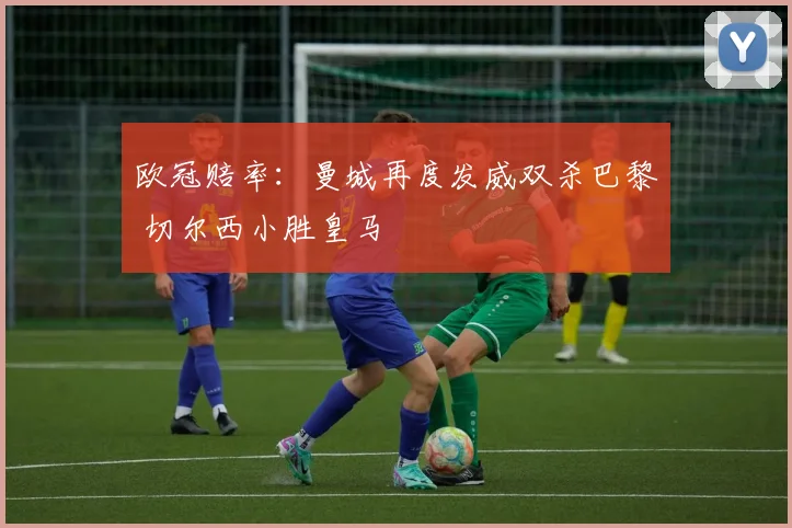 欧冠赔率：曼城再度发威双杀巴黎 切尔西小胜皇马