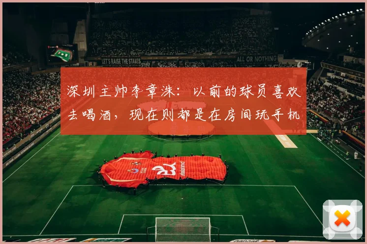 深圳主帅李章洙：以前的球员喜欢去喝酒，现在则都是在房间玩手机
