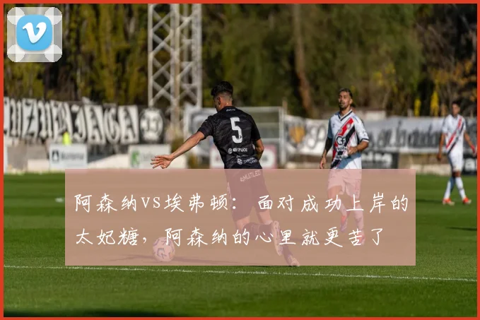 阿森纳vs埃弗顿：面对成功上岸的太妃糖，阿森纳的心里就更苦了