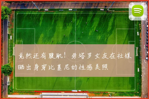 竟然还有腹肌！劳塔罗女友在社媒晒出身穿比基尼的性感美照