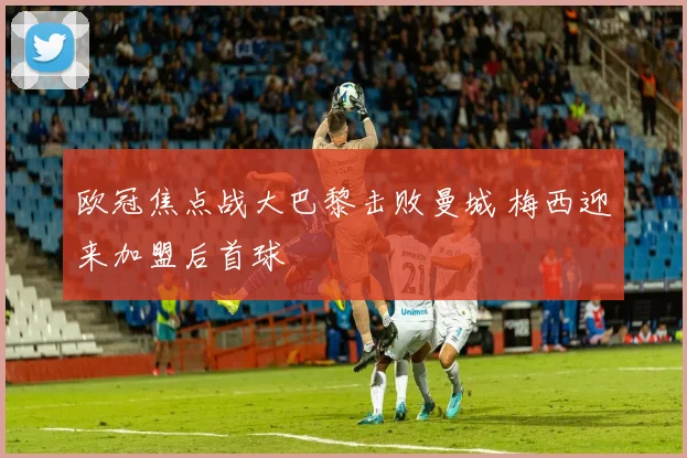 欧冠焦点战大巴黎击败曼城 梅西迎来加盟后首球