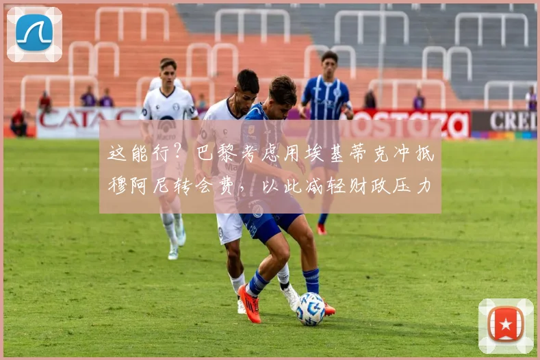 这能行？巴黎考虑用埃基蒂克冲抵穆阿尼转会费，以此减轻财政压力