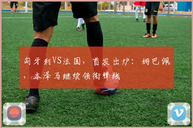 匈牙利VS法国，首发出炉：姆巴佩，本泽马继续领衔锋线