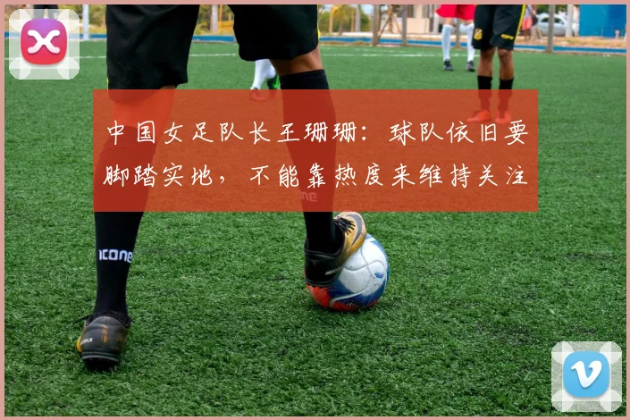 中国女足队长王珊珊：球队依旧要脚踏实地，不能靠热度来维持关注