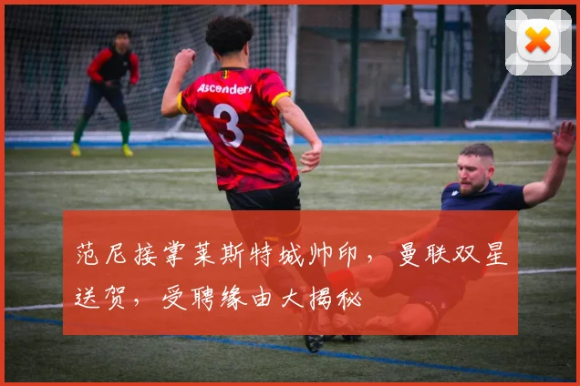 范尼接掌莱斯特城帅印，曼联双星送贺，受聘缘由大揭秘
