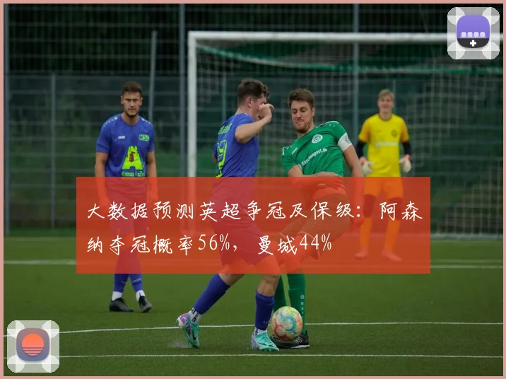 大数据预测英超争冠及保级：阿森纳夺冠概率56%，曼城44%