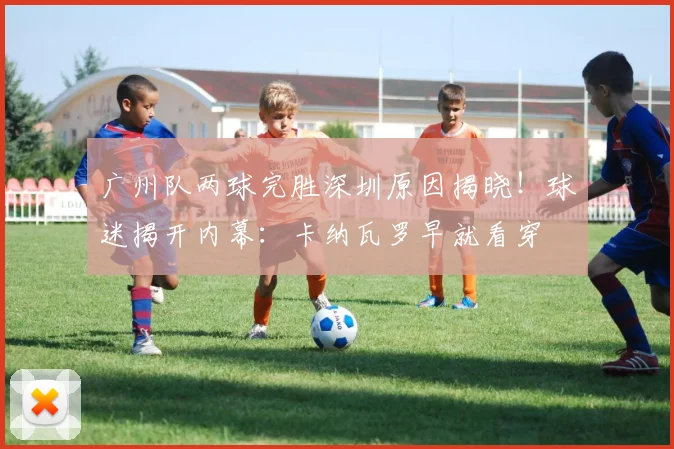 广州队两球完胜深圳原因揭晓！球迷揭开内幕：卡纳瓦罗早就看穿