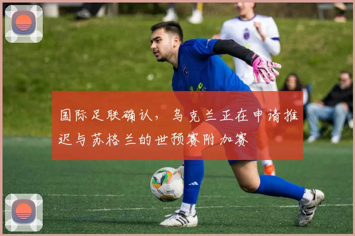 国际足联确认，乌克兰正在申请推迟与苏格兰的世预赛附加赛