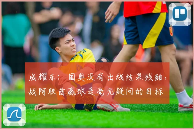成耀东：国奥没有出线结果残酷，战阿联酋赢球是毫无疑问的目标
