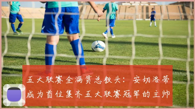 五大联赛全满贯总教头：安切洛蒂成为首位集齐五大联赛冠军的主帅