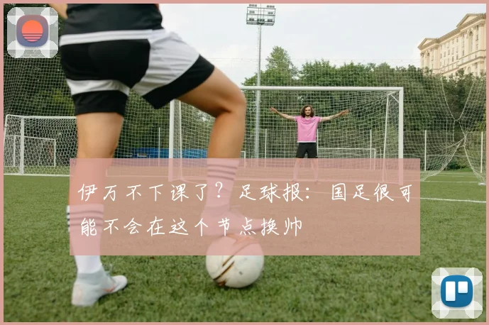 伊万不下课了？足球报：国足很可能不会在这个节点换帅
