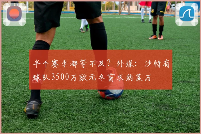 半个赛季都等不及？外媒：沙特有球队3500万欧元冬窗求购莱万