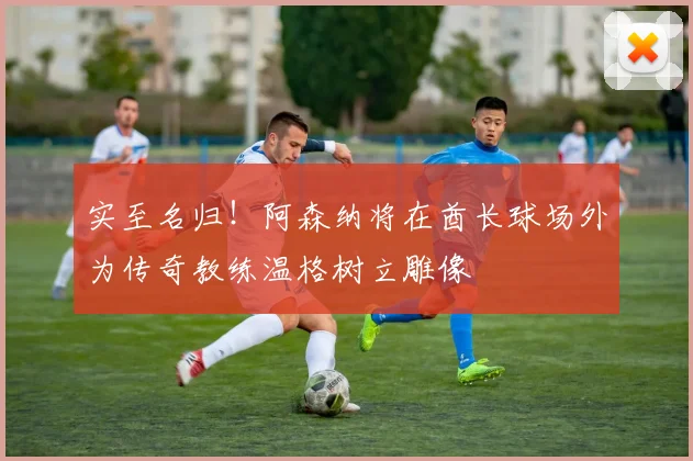 实至名归！阿森纳将在酋长球场外为传奇教练温格树立雕像