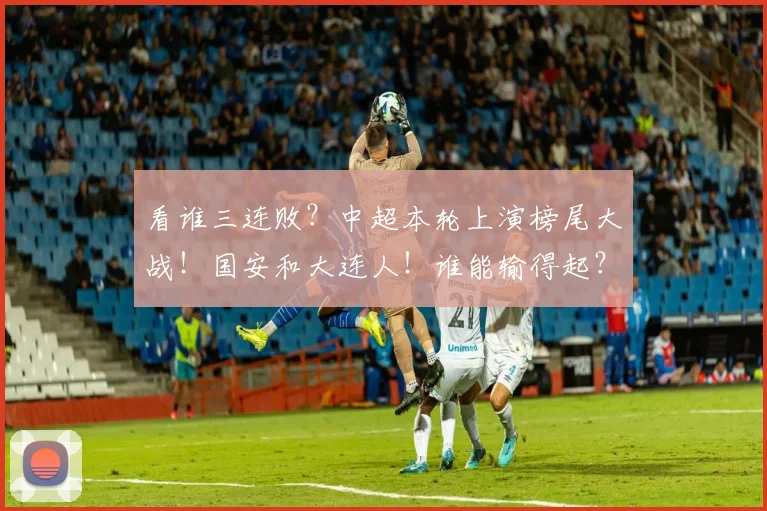 看谁三连败？中超本轮上演榜尾大战！国安和大连人！谁能输得起？