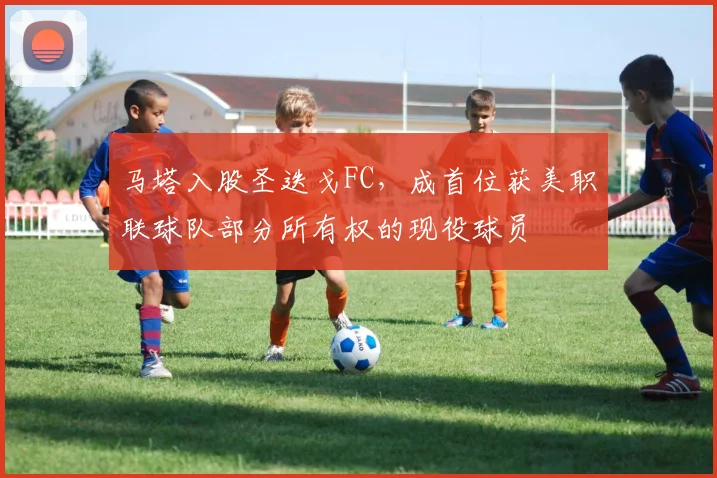 马塔入股圣迭戈FC，成首位获美职联球队部分所有权的现役球员