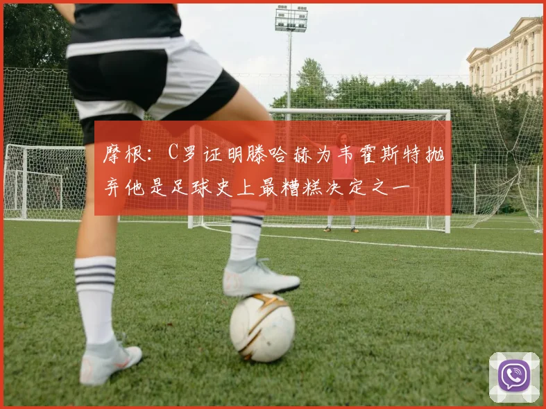 摩根：C罗证明滕哈赫为韦霍斯特抛弃他是足球史上最糟糕决定之一