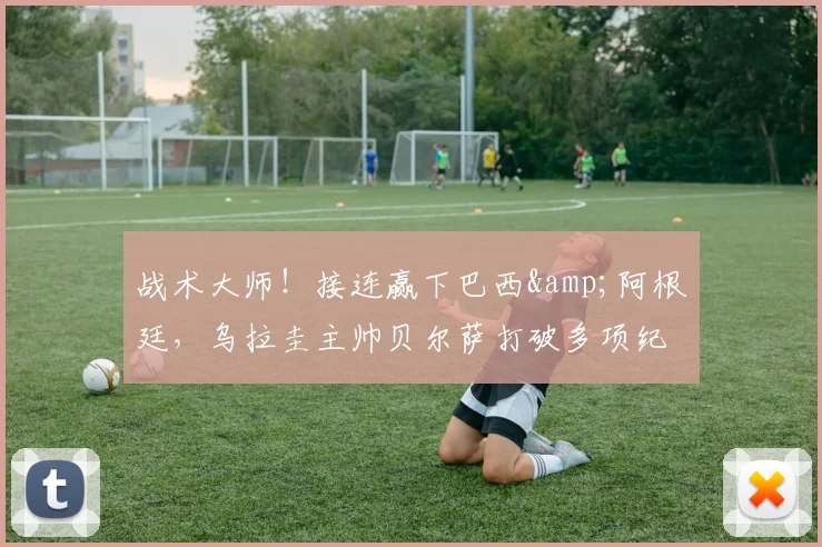 战术大师！接连赢下巴西&阿根廷，乌拉圭主帅贝尔萨打破多项纪录