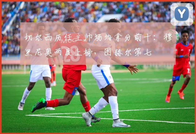 切尔西历任主帅场均拿分前十：穆里尼奥两度上榜，图赫尔第七