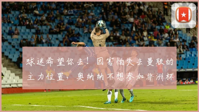 球迷希望你去！因害怕失去曼联的主力位置，奥纳纳不想参加非洲杯