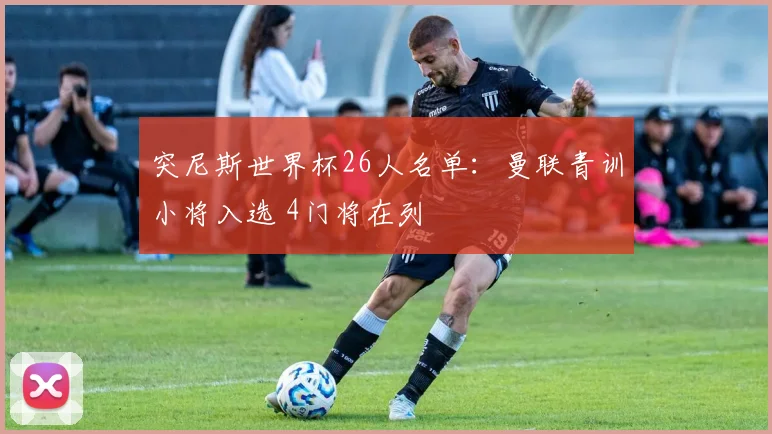突尼斯世界杯26人名单：曼联青训小将入选 4门将在列