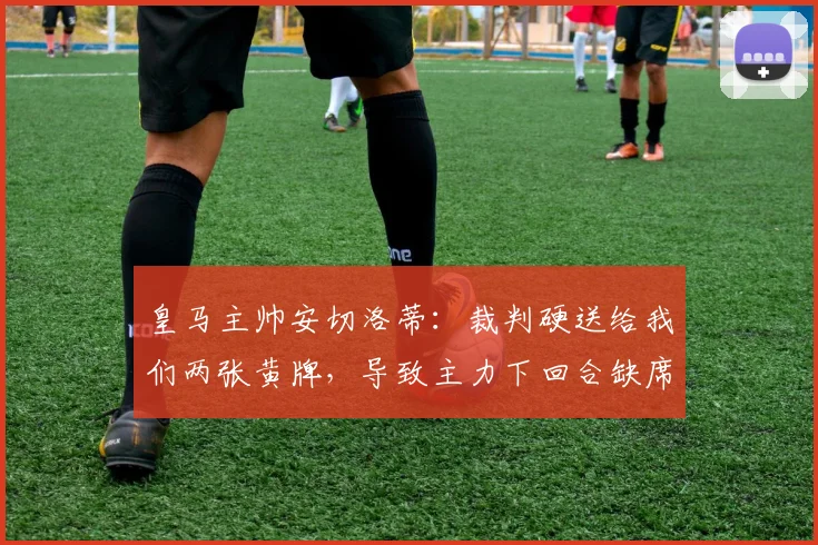 皇马主帅安切洛蒂：裁判硬送给我们两张黄牌，导致主力下回合缺席