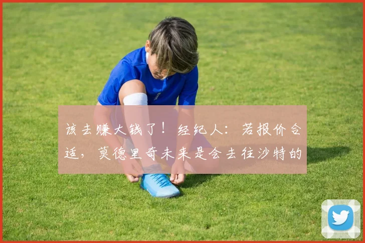 该去赚大钱了！经纪人：若报价合适，莫德里奇未来是会去往沙特的