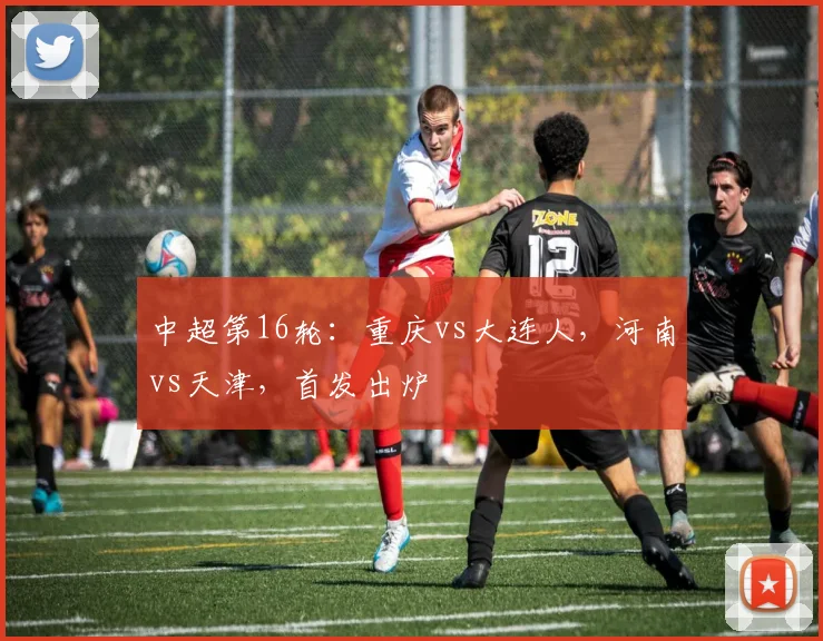 中超第16轮：重庆vs大连人，河南vs天津，首发出炉