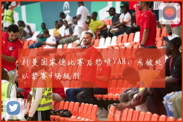 科曼国家德比赛后怒喷VAR，或被处以禁赛4场极刑