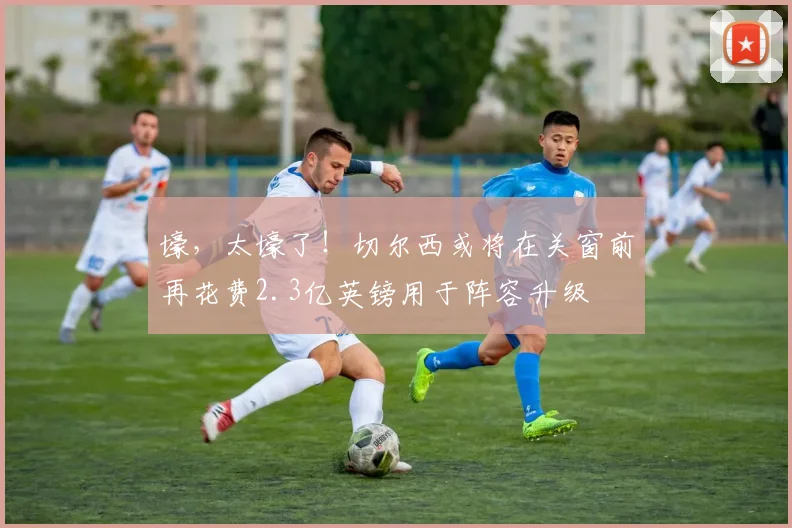 壕，太壕了！切尔西或将在关窗前再花费2.3亿英镑用于阵容升级