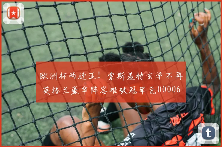 欧洲杯两连亚！索斯盖特玄学不再 英格兰豪华阵容难破冠军荒0000644