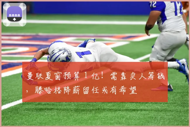 曼联夏窗预算 1 亿！需靠卖人筹钱，滕哈格降薪留任或有希望