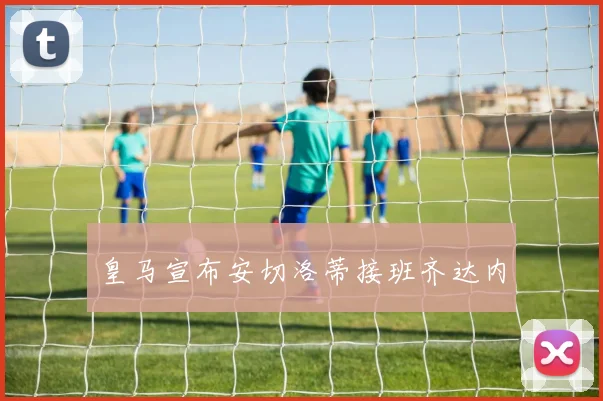 皇马宣布安切洛蒂接班齐达内