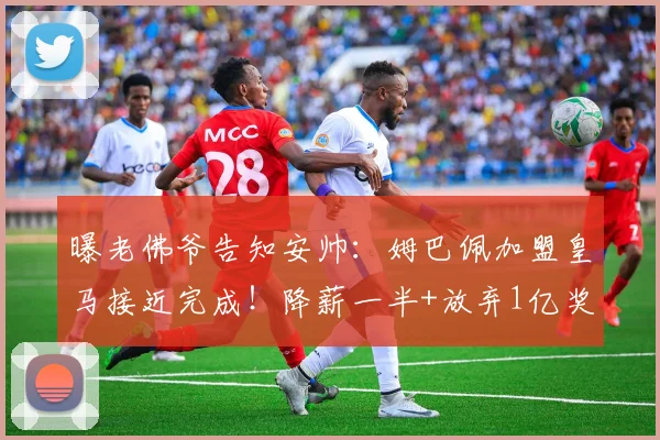 曝老佛爷告知安帅：姆巴佩加盟皇马接近完成！降薪一半+放弃1亿奖金