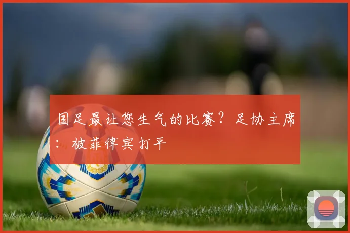 国足最让您生气的比赛？足协主席：被菲律宾打平