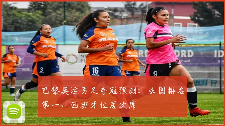 巴黎奥运男足夺冠预测：法国排名第一，西班牙位居次席