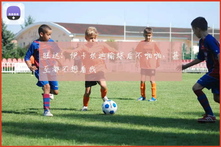 旺达：伊卡尔迪输球后不啪啪，甚至都不想看我