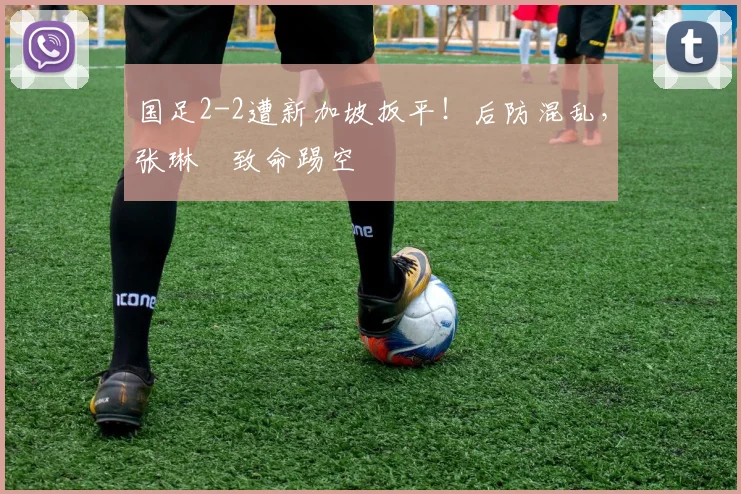 国足2-2遭新加坡扳平！后防混乱，张琳芃致命踢空