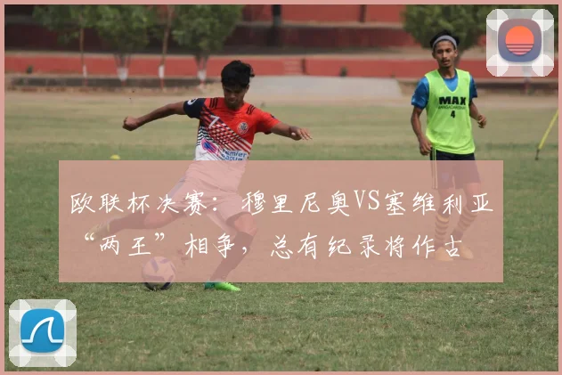 欧联杯决赛：穆里尼奥VS塞维利亚“两王”相争，总有纪录将作古
