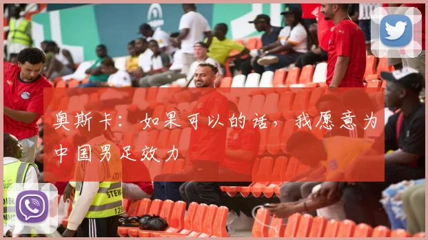 奥斯卡：如果可以的话，我愿意为中国男足效力