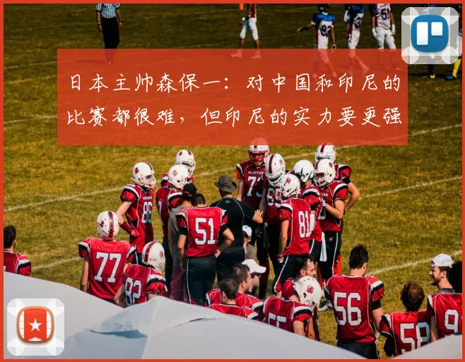 日本主帅森保一：对中国和印尼的比赛都很难，但印尼的实力要更强