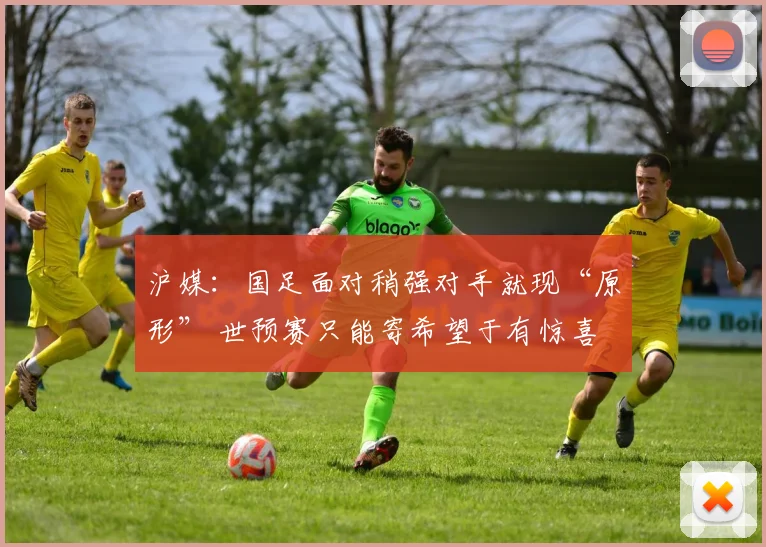 沪媒：国足面对稍强对手就现“原形” 世预赛只能寄希望于有惊喜
