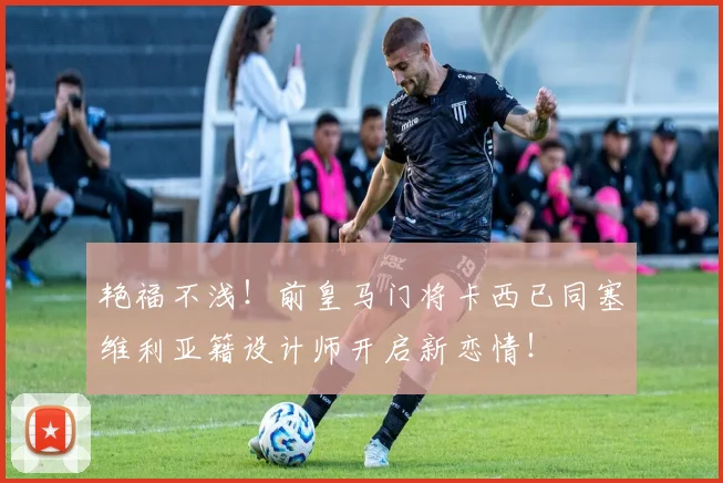 艳福不浅！前皇马门将卡西已同塞维利亚籍设计师开启新恋情！