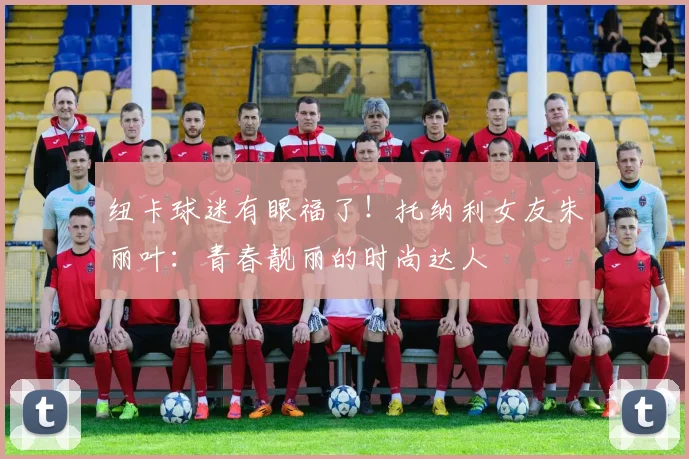 纽卡球迷有眼福了！托纳利女友朱丽叶：青春靓丽的时尚达人