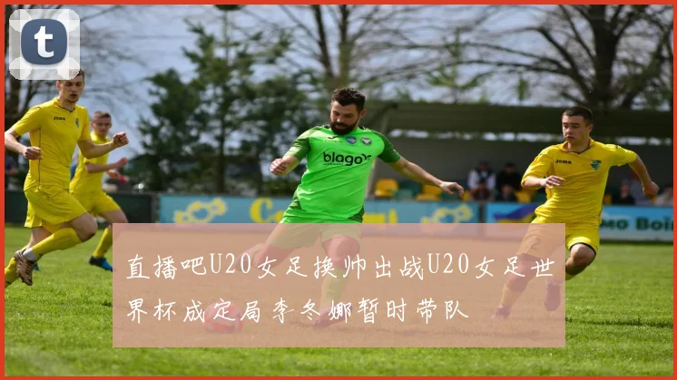 直播吧U20女足换帅出战U20女足世界杯成定局李冬娜暂时带队