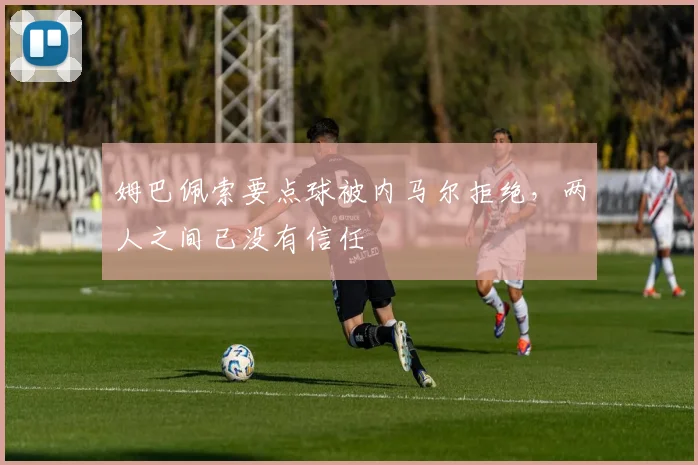 姆巴佩索要点球被内马尔拒绝，两人之间已没有信任