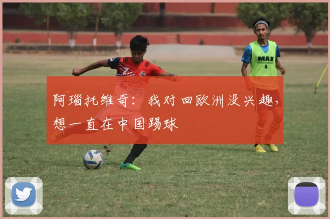 阿瑙托维奇：我对回欧洲没兴趣，想一直在中国踢球